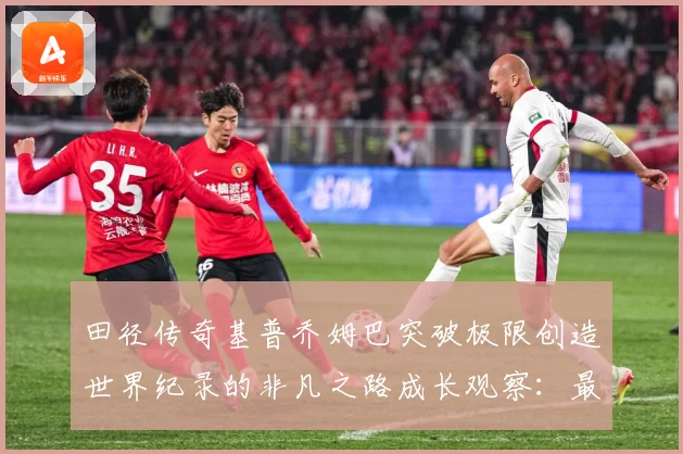 田径传奇基普乔姆巴突破极限创造世界纪录的非凡之路成长观察：最新赛事动态与深度分析