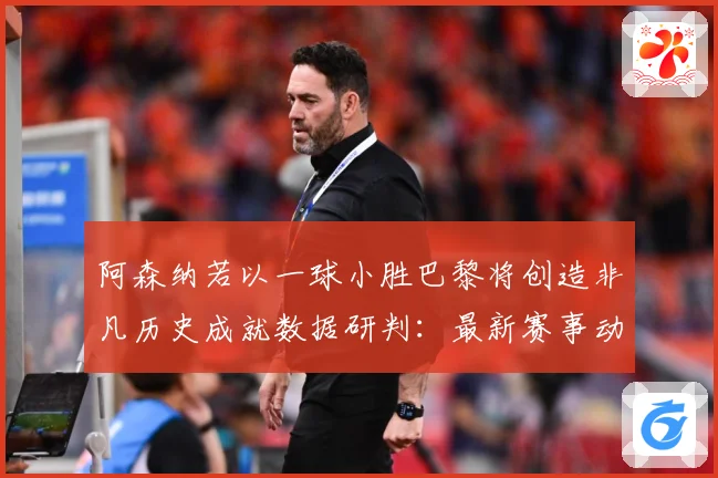 阿森纳若以一球小胜巴黎将创造非凡历史成就数据研判：最新赛事动态与深度分析