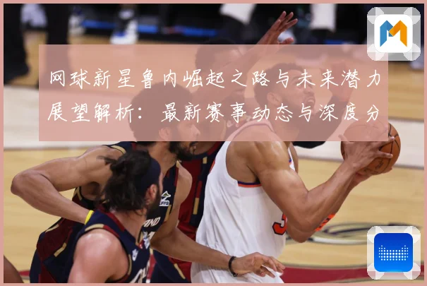 网球新星鲁内崛起之路与未来潜力展望解析：最新赛事动态与深度分析