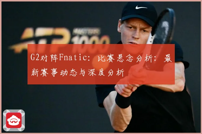 G2对阵Fnatic：比赛悬念分析：最新赛事动态与深度分析