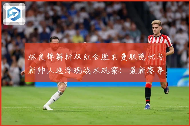 林良锋解析双红会胜利曼联隐忧与新帅人选浮现战术观察：最新赛事动态与深度分析