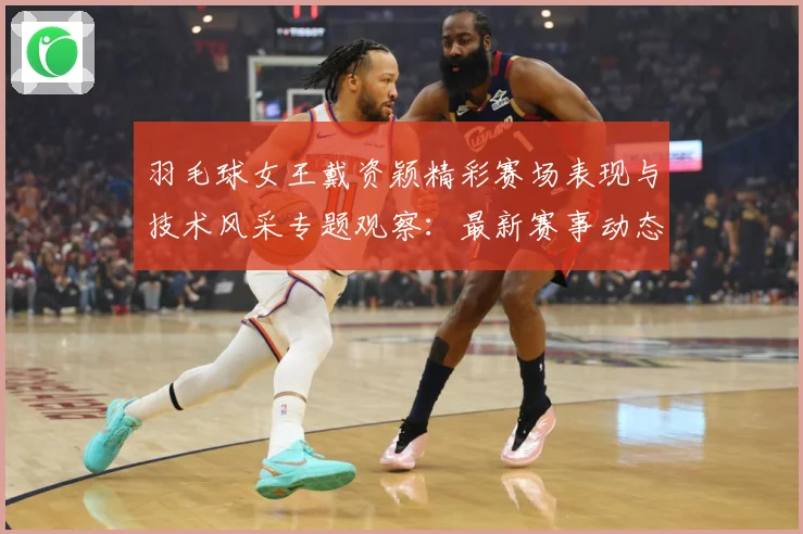 羽毛球女王戴资颖精彩赛场表现与技术风采专题观察：最新赛事动态与深度分析
