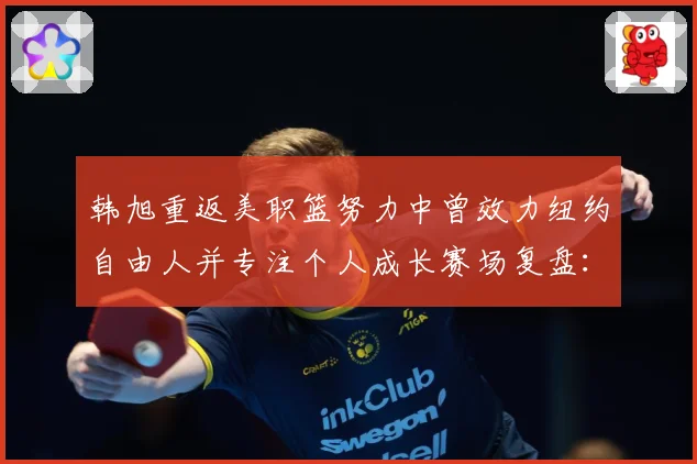 韩旭重返美职篮努力中曾效力纽约自由人并专注个人成长赛场复盘：最新赛事动态与深度分析