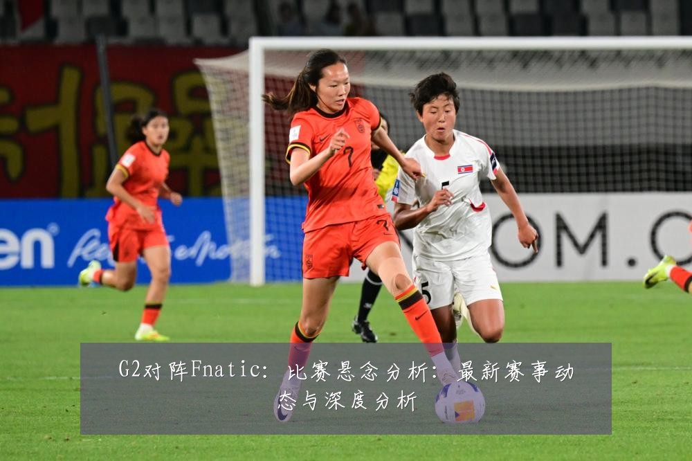 G2对阵Fnatic:比赛悬念分析:最新赛事动态与深度分析