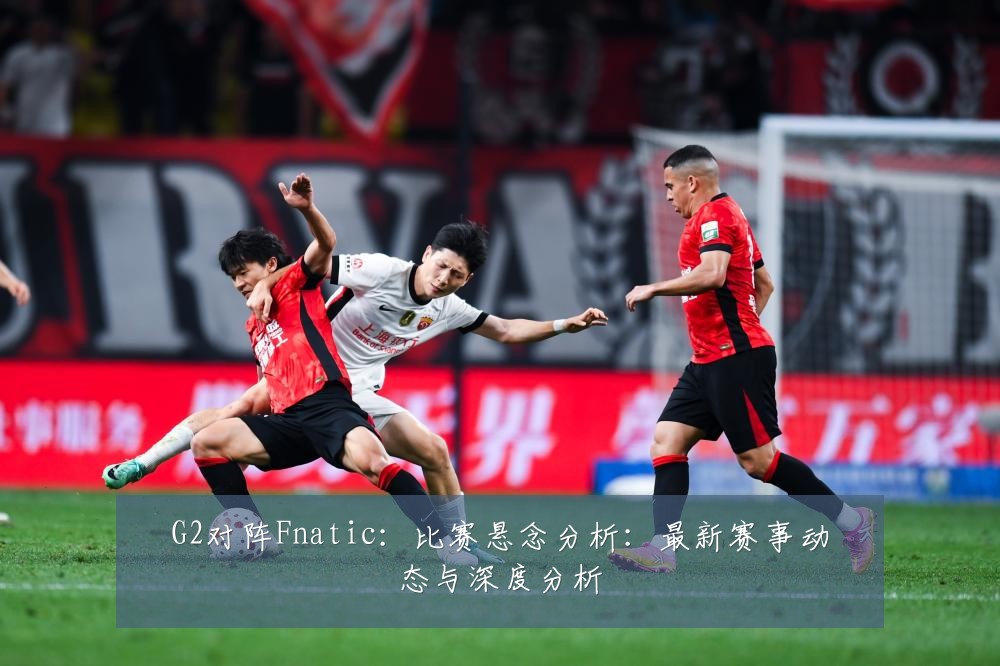 G2对阵Fnatic:比赛悬念分析:最新赛事动态与深度分析