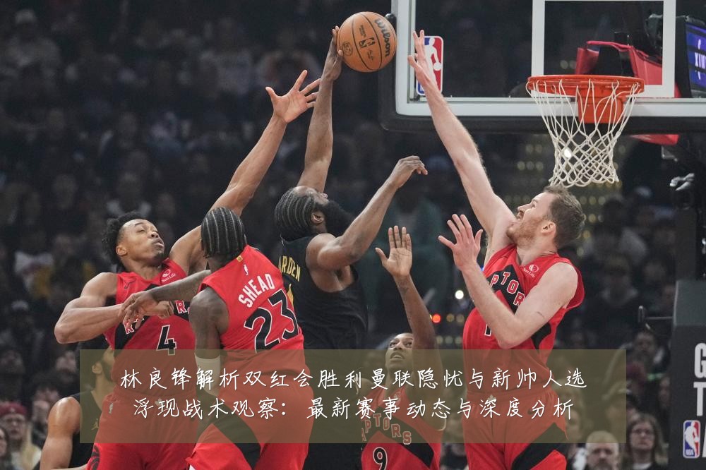 林良锋解析双红会胜利曼联隐忧与新帅人选浮现战术观察:最新赛事动态与深度分析